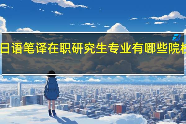 日语笔译在职研究生专业有哪些院校招生