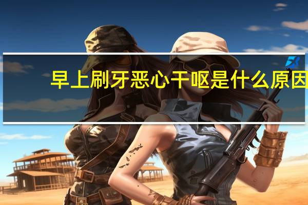 早上刷牙恶心干呕是什么原因（早上刷牙恶心干呕是什么原因）