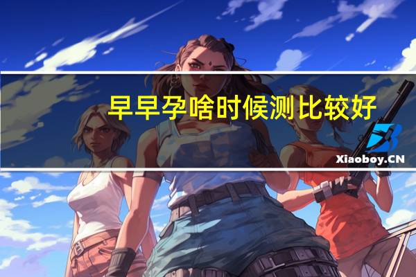 早早孕啥时候测比较好（早早孕什么时候测最准）