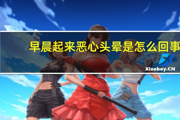 早晨起来恶心头晕是怎么回事(早晨起来头晕恶心怎么回事)