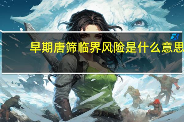 早期唐筛临界风险是什么意思(唐筛临界风险是什么意思)
