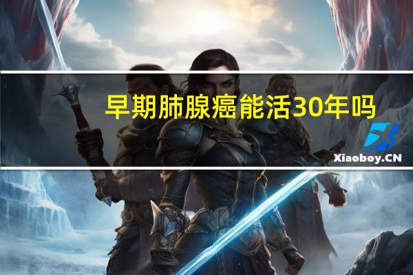 早期肺腺癌能活30年吗（肺腺癌晚期能活20年吗）