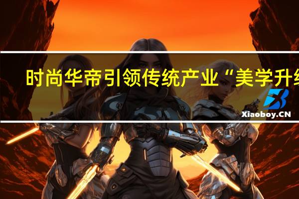 时尚华帝引领传统产业“美学升级”