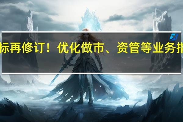 时隔三年证券公司风控指标再修订!优化做市、资管等业务指标分类评价居前券商享“优待”