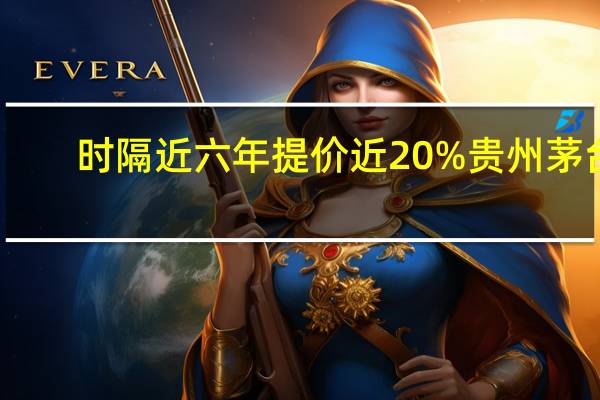 时隔近六年提价近20% 贵州茅台:综合多方因素作出的价格调整