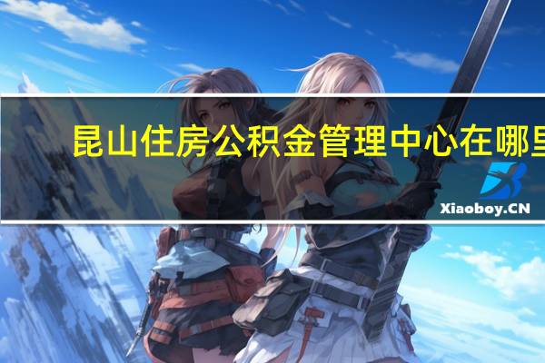 昆山住房公积金管理中心在哪里（昆山住房公积金管理中心）