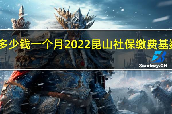 昆山社保多少钱一个月　2022昆山社保缴费基数及比例一览表