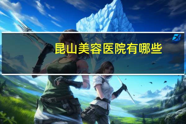 昆山美容医院有哪些(昆山做双眼皮最好的医院是哪家)