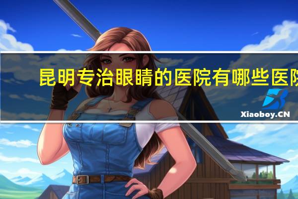昆明专治眼睛的医院有哪些医院 云南最专业的眼科医院有几家昆明普瑞算几甲的医院