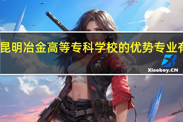 昆明冶金高等专科学校的优势专业有哪些