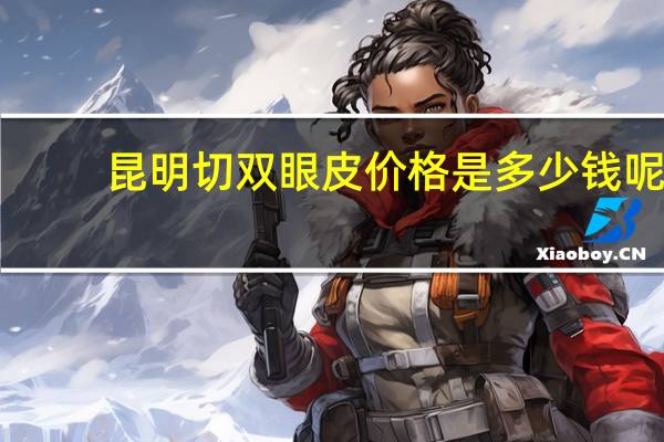 昆明切双眼皮价格是多少钱呢(昆明割双眼皮到哪家医院好)