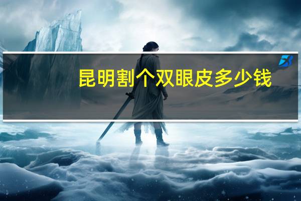 昆明割个双眼皮多少钱，昆明割双眼皮医院，哪家好