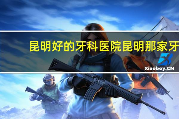 昆明好的牙科医院 昆明那家牙医好