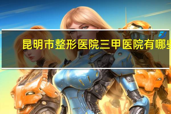 昆明市整形医院三甲医院有哪些(昆明做双眼皮哪家医院比较好)