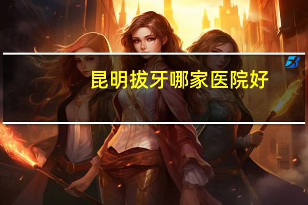 昆明拔牙哪家医院好？昆明拔牙那个医院好一点，而且便宜求解