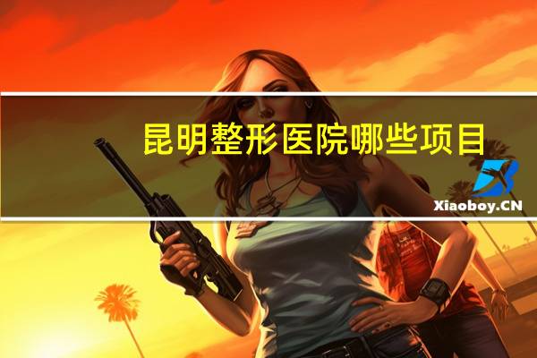 昆明整形医院哪些项目(昆明哪几家是3甲整形医院)