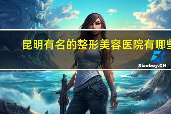 昆明有名的整形美容医院有哪些 想进昆明正规的医疗美容机构，有没有推荐