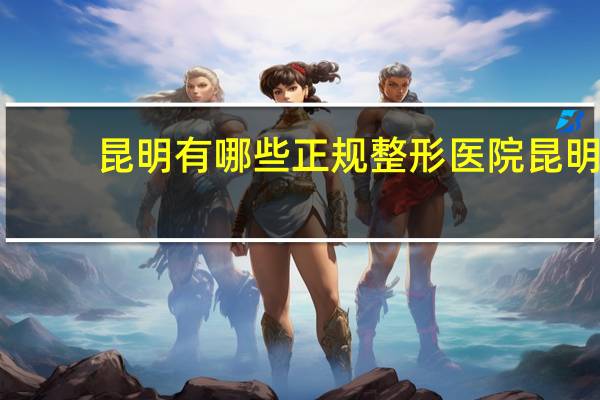 昆明有哪些正规整形医院 昆明哪几家是3甲整形医院