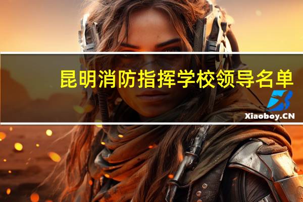 昆明消防指挥学校领导名单（公安消防部队昆明指挥学校简介）