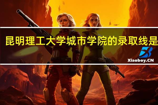 昆明理工大学城市学院的录取线是多少