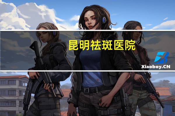 昆明祛斑医院(昆明哪个公立医院可以激光脱毛)