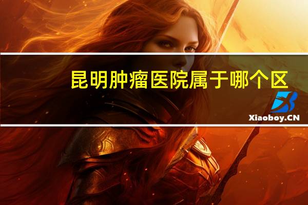 昆明肿瘤医院属于哪个区（昆明肿瘤医院）