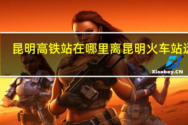 昆明高铁站在哪里离昆明火车站远吗（昆明高铁站在哪里）