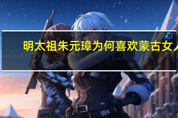 明太祖朱元璋为何喜欢蒙古女人，究竟什么原因造成他这种品味的