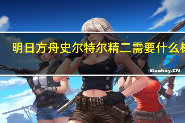 明日方舟史尔特尔精二需要什么材料
