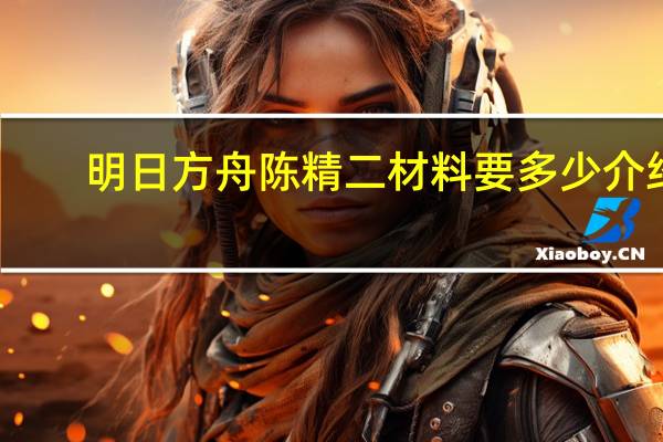 明日方舟陈精二材料要多少介绍_明日方舟陈精二材料要多少是什么