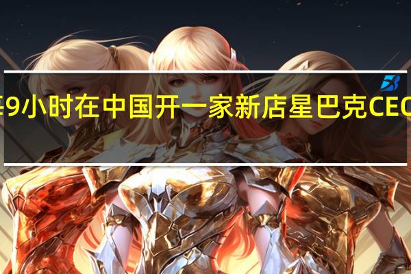 星巴克每9小时在中国开一家新店 星巴克CEO评价酱香拿铁：星巴克也有咖啡和酒融合的饮品