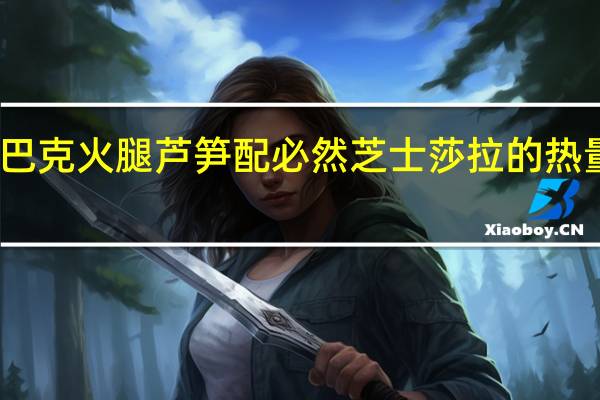 星巴克 火腿芦笋配必然芝士莎拉的热量是多少