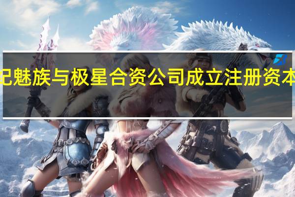 星纪魅族与极星合资公司成立 注册资本2亿美元