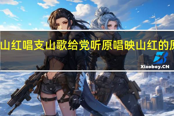 映山红唱支山歌给党听原唱 映山红的原唱是谁
