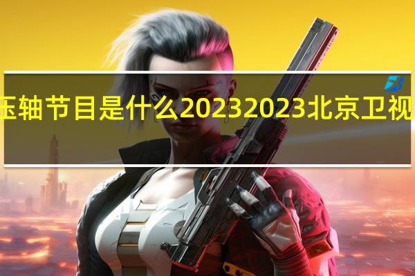 春晚压轴节目是什么2023 2023北京卫视春晚节目单