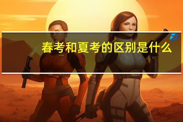 春考和夏考的区别是什么（春考和夏考的区别）