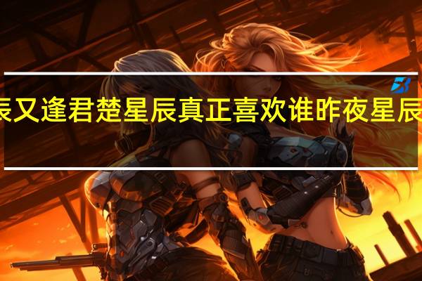 昨夜星辰又逢君楚星辰真正喜欢谁 昨夜星辰又逢君电视剧