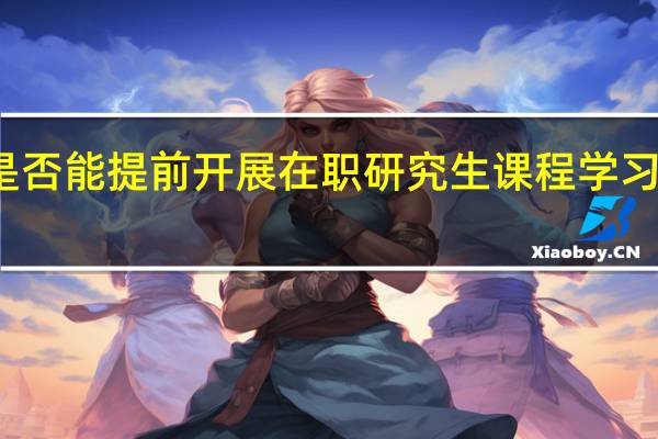 是否能提前开展在职研究生课程学习的工作