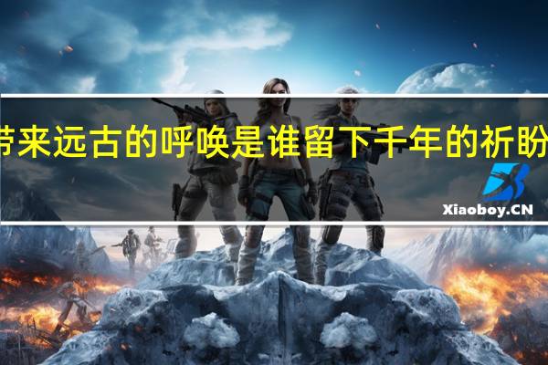 是谁带来远古的呼唤是谁留下千年的祈盼是什么意思(是谁带来远古的呼唤是谁留下千年的祈盼)