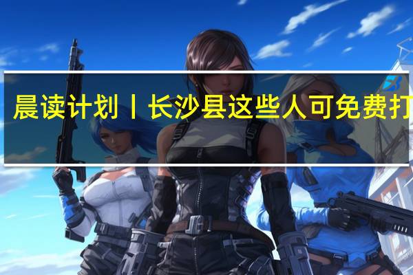 晨读计划丨长沙县这些人可免费打九价，本周五还有场招聘会专为往届生开 到底什么情况嘞