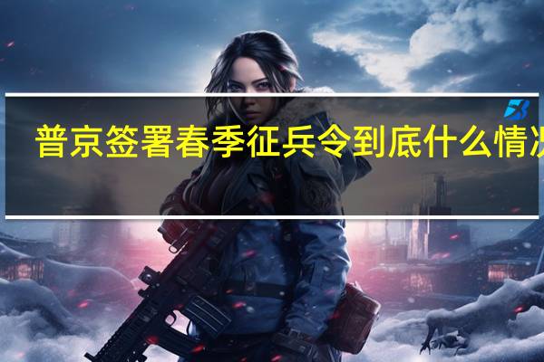 普京签署春季征兵令 到底什么情况呢