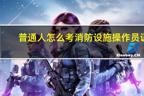 普通人怎么考消防设施操作员证
