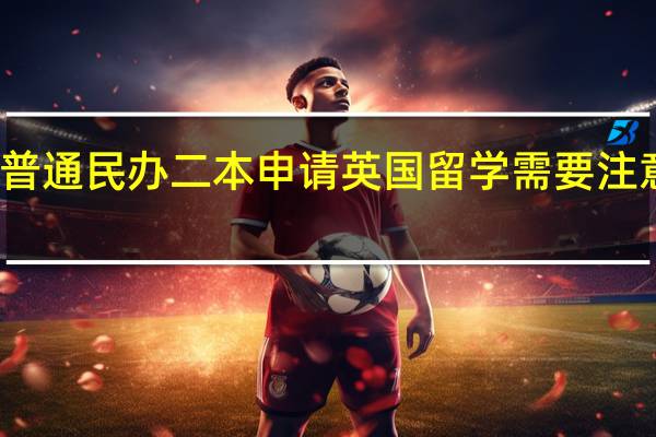 普通民办二本申请英国留学需要注意什么