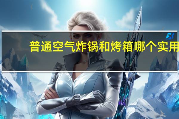 普通空气炸锅和烤箱哪个实用（空气炸锅和烤箱哪个实用）