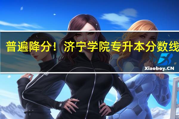 普遍降分！济宁学院专升本分数线分析
