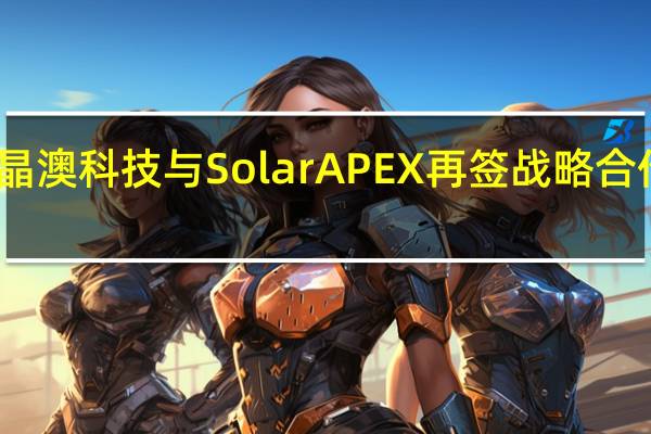 晶澳科技与SolarAPEX再签战略合作协议
