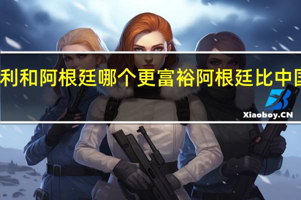智利和阿根廷哪个更富裕 阿根廷比中国富裕吗