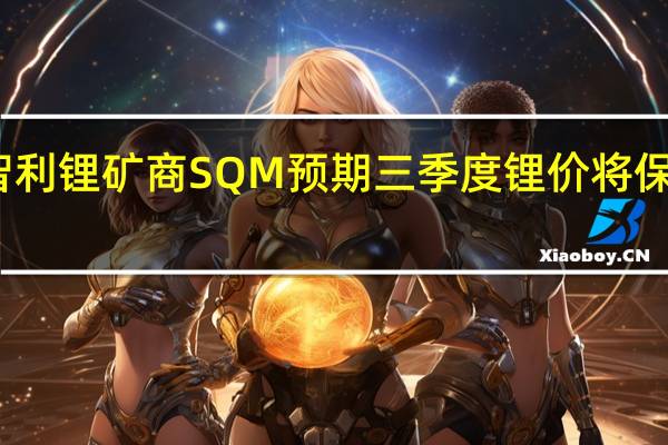 智利锂矿商SQM预期三季度锂价将保持稳定