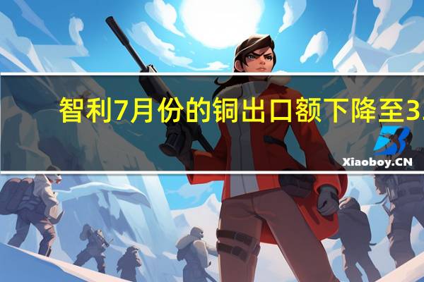 智利7月份的铜出口额下降至33.6亿美元