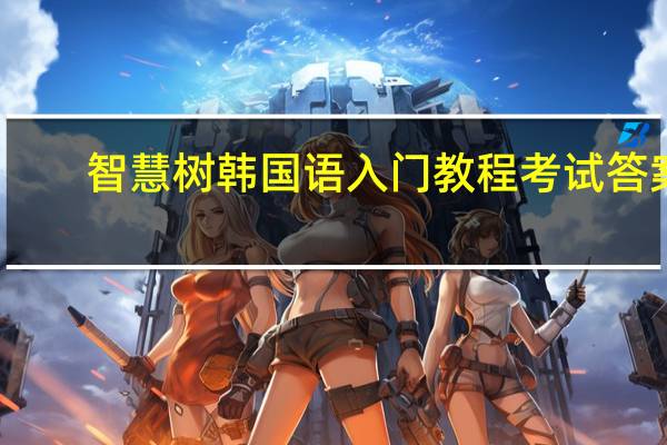 智慧树韩国语入门教程考试答案（智慧树韩国语入门章节测试答案）